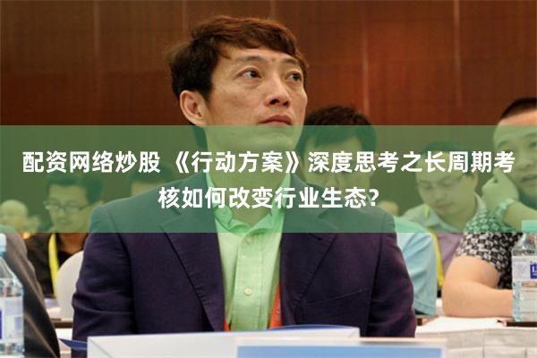 配资网络炒股 《行动方案》深度思考之长周期考核如何改变行业生态？