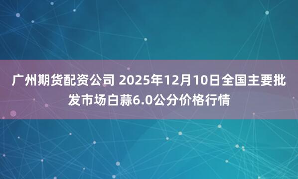 广州期货配资公司 2025年12月10日全国主要批发市场白蒜6.0公分价格行情