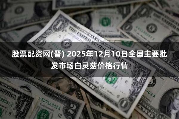 股票配资网(晋) 2025年12月10日全国主要批发市场白灵菇价格行情