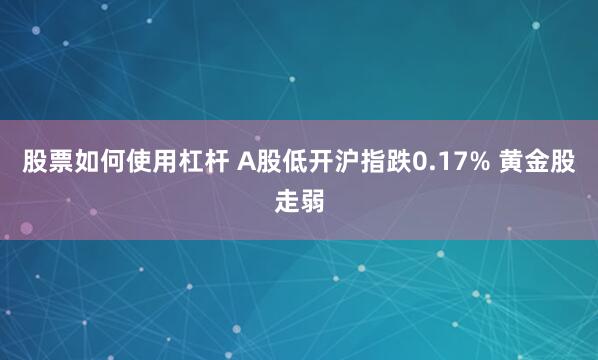 股票如何使用杠杆 A股低开沪指跌0.17% 黄金股走弱